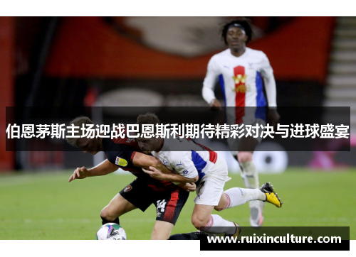 伯恩茅斯主场迎战巴恩斯利期待精彩对决与进球盛宴