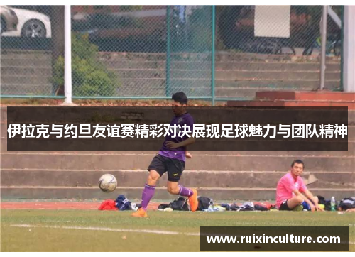 伊拉克与约旦友谊赛精彩对决展现足球魅力与团队精神