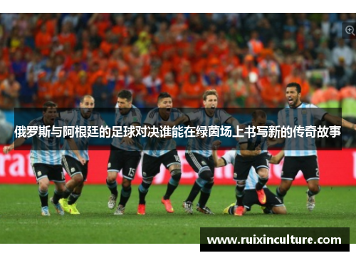 俄罗斯与阿根廷的足球对决谁能在绿茵场上书写新的传奇故事