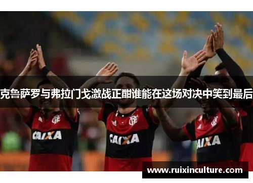 克鲁萨罗与弗拉门戈激战正酣谁能在这场对决中笑到最后