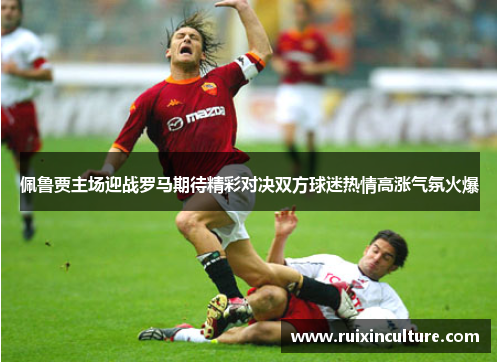佩鲁贾主场迎战罗马期待精彩对决双方球迷热情高涨气氛火爆