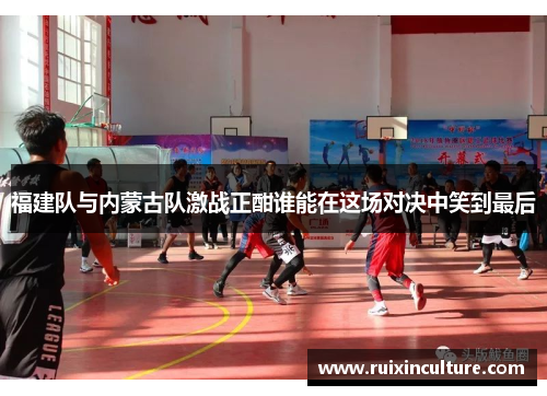 福建队与内蒙古队激战正酣谁能在这场对决中笑到最后