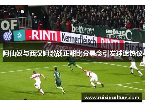 阿仙奴与西汉姆激战正酣比分悬念引发球迷热议