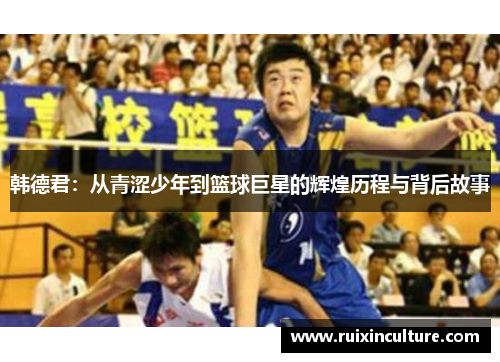 韩德君：从青涩少年到篮球巨星的辉煌历程与背后故事