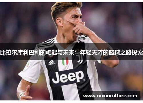 比拉尔库利巴利的崛起与未来：年轻天才的篮球之路探索