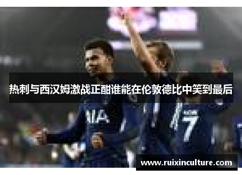 热刺与西汉姆激战正酣谁能在伦敦德比中笑到最后